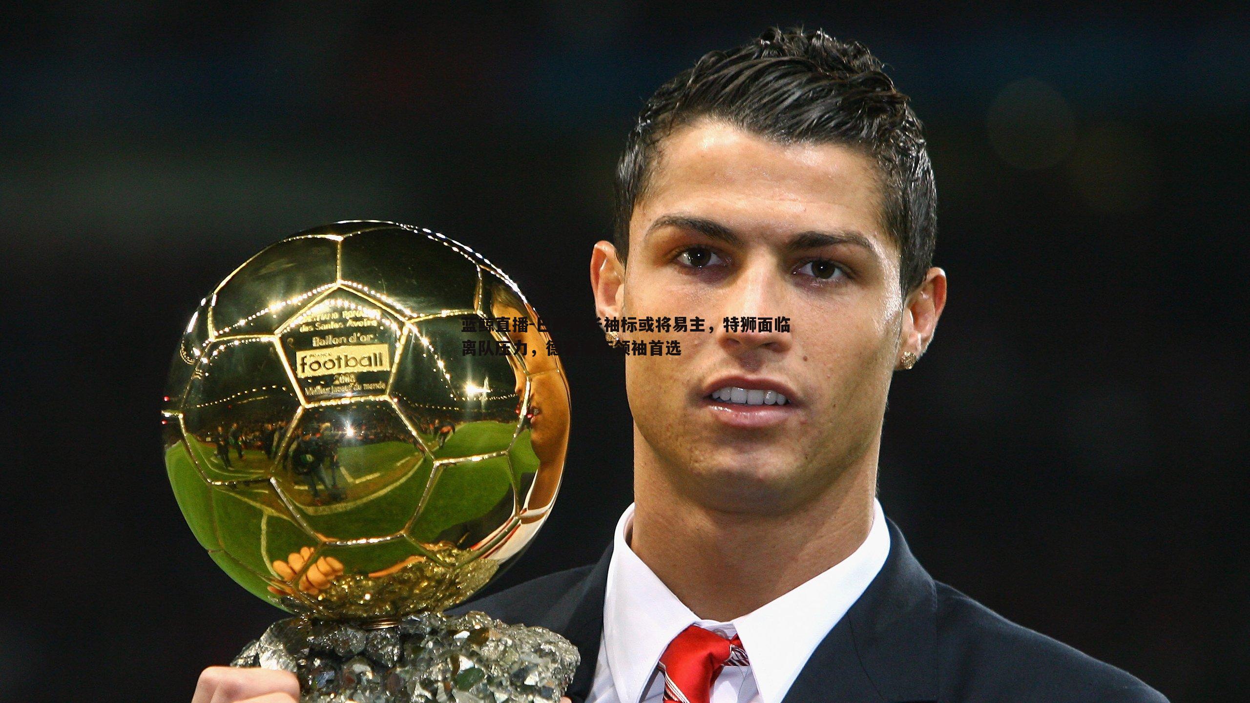 巴萨队长袖标或将易主,特狮面临离队压力,德容成新领袖首选