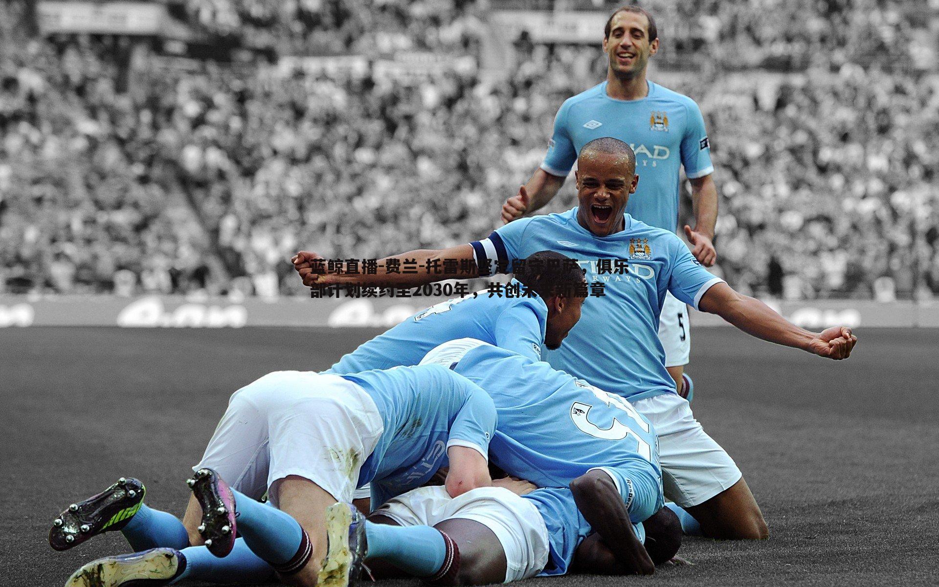 蓝鲸直播-费兰-托雷斯坚定留守巴萨，俱乐部计划续约至2030年，共创未来新篇章