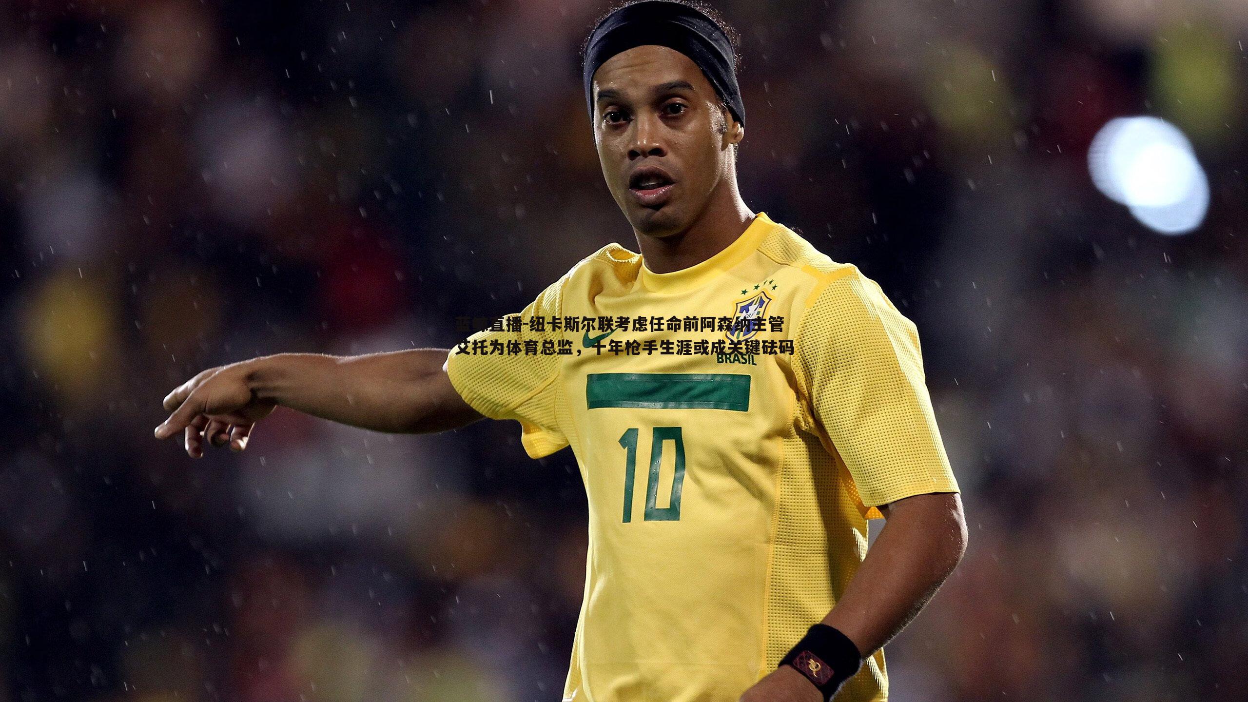 纽卡斯尔联考虑任命前阿森纳主管艾托为体育总监，十年枪手生涯或成关键砝码