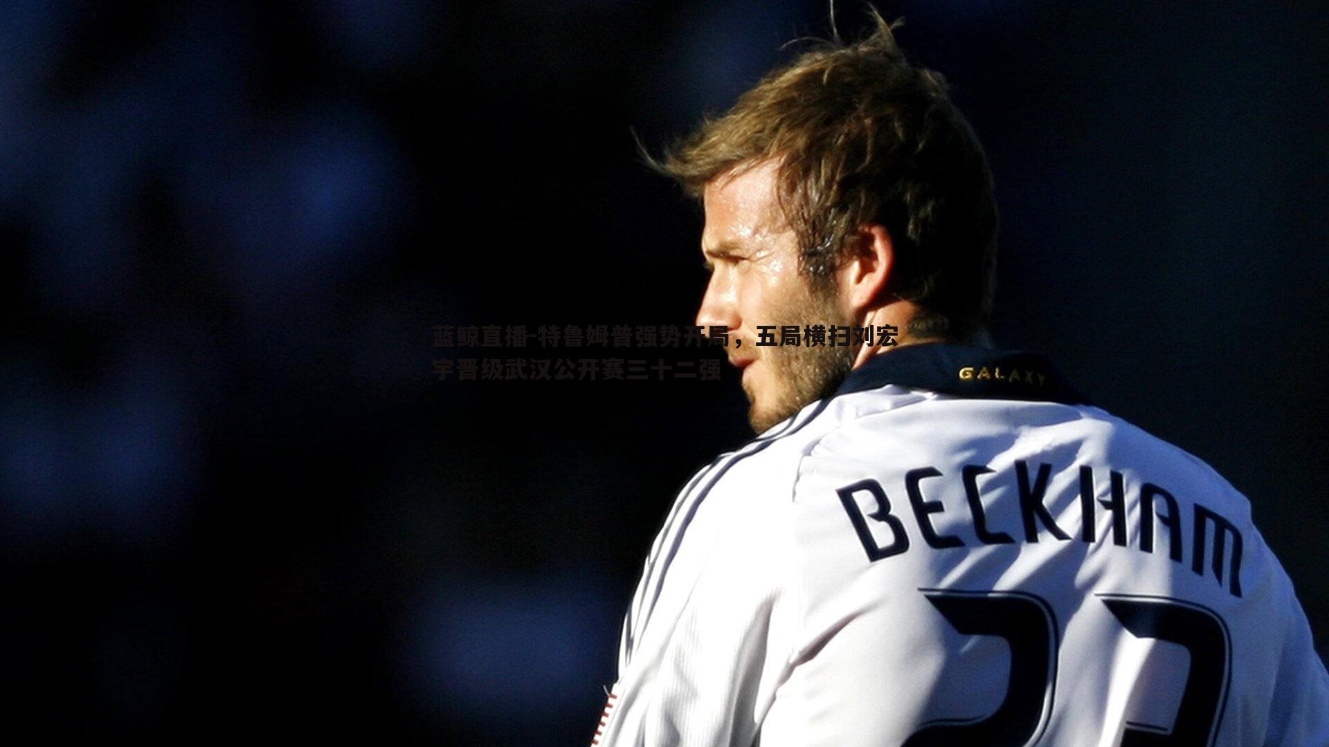 蓝鲸直播-特鲁姆普强势开局，五局横扫刘宏宇晋级武汉公开赛三十二强